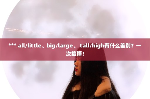 *** all/little、big/large、 tall/high有什么差别？一次搞懂！