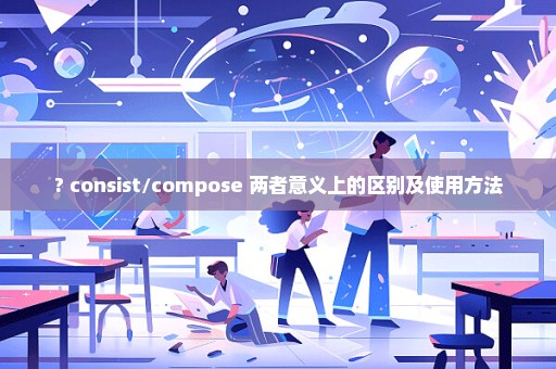 ? consist/compose 两者意义上的区别及使用方法