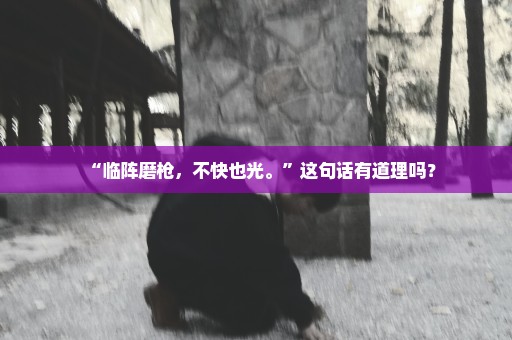 “临阵磨枪，不快也光。”这句话有道理吗？