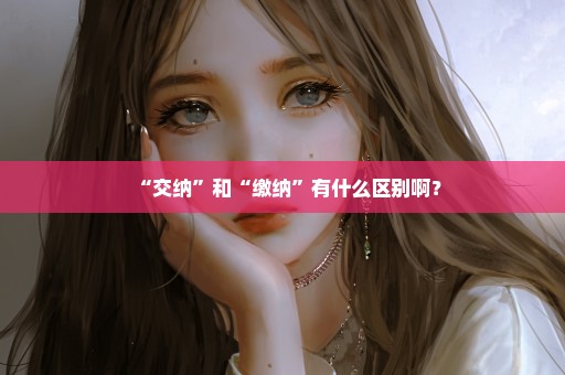 “交纳”和“缴纳”有什么区别啊？