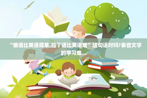 “俄语比英语简单,拉丁语比英语难”这句话对吗?表音文字的学习难...