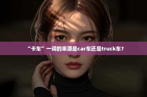 “卡车”一词的来源是car车还是truck车？