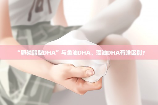 “卵磷脂型DHA”与鱼油DHA、藻油DHA有啥区别？