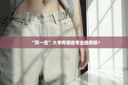 “双一流”大学有哪些专业值得报？