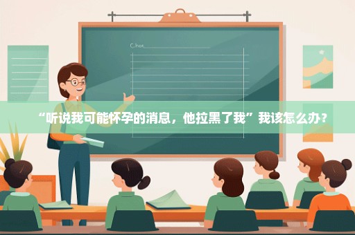 “听说我可能怀孕的消息，他拉黑了我”我该怎么办？