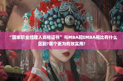 “国家职业经理人资格证书”与MBA和EMBA相比有什么区别?哪个更为有效实用?