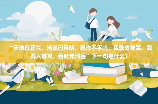 “天地有正气，浩然日月明，怒作不平鸣，我歌鬼神哭，我舞入苍冥，吞吐充河岳”下一句是什么？