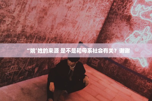 “姚’姓的来源 是不是和母系社会有关？谢谢