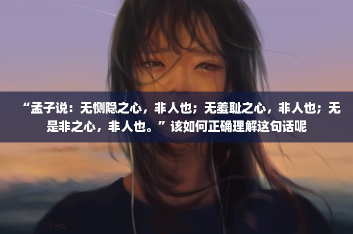 “孟子说：无恻隐之心，非人也；无羞耻之心，非人也；无是非之心，非人也。”该如何正确理解这句话呢