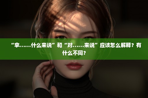 “拿……什么来说”和“对……来说”应该怎么解释？有什么不同？