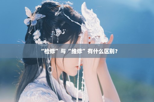 “检修”与“维修”有什么区别？