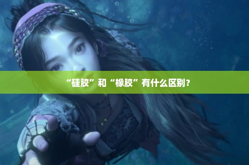 “硅胶”和“橡胶”有什么区别？