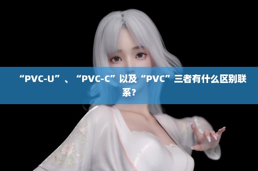 “PVC-U”、“PVC-C”以及“PVC”三者有什么区别联系？