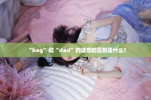 “bag”和“dad”的读音的区别是什么？