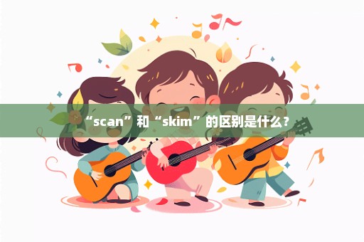 “scan”和“skim”的区别是什么？