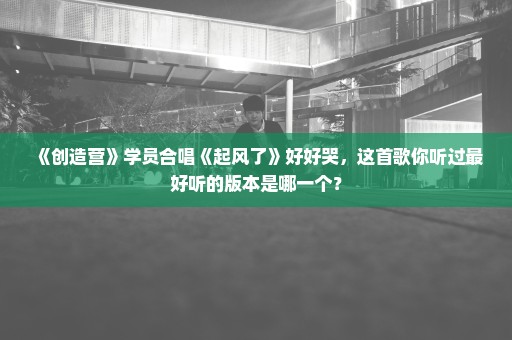 《创造营》学员合唱《起风了》好好哭，这首歌你听过最好听的版本是哪一个？