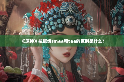 《原神》抗锯齿smaa和taa的区别是什么?