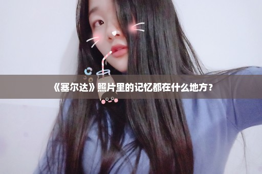 《塞尔达》照片里的记忆都在什么地方？