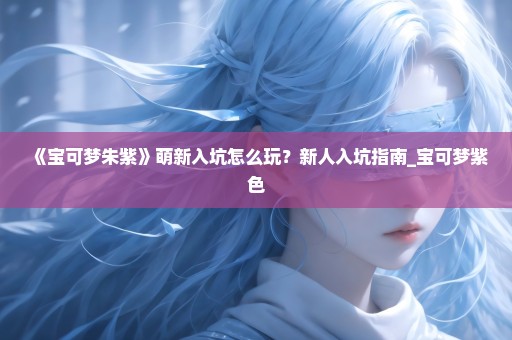 《宝可梦朱紫》萌新入坑怎么玩？新人入坑指南_宝可梦紫色