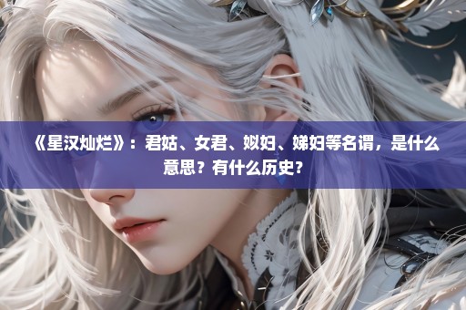 《星汉灿烂》：君姑、女君、姒妇、娣妇等名谓，是什么意思？有什么历史？