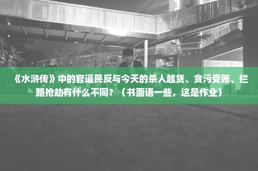 《水浒传》中的官逼民反与今天的杀人越货、贪污受贿、拦路抢劫有什么不同？（书面语一些，这是作业）