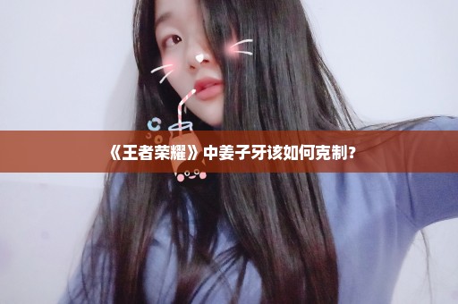 《王者荣耀》中姜子牙该如何克制？