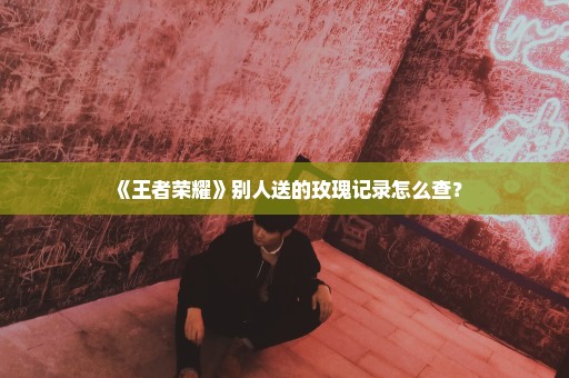 《王者荣耀》别人送的玫瑰记录怎么查？