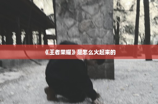 《王者荣耀》是怎么火起来的