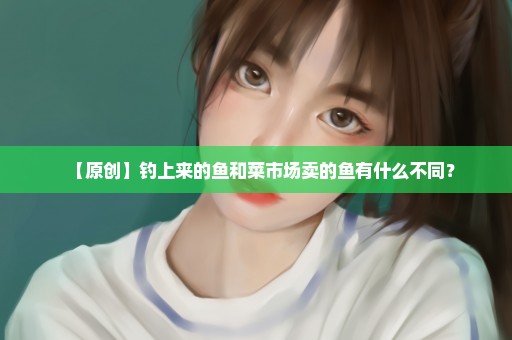 【原创】钓上来的鱼和菜市场卖的鱼有什么不同？