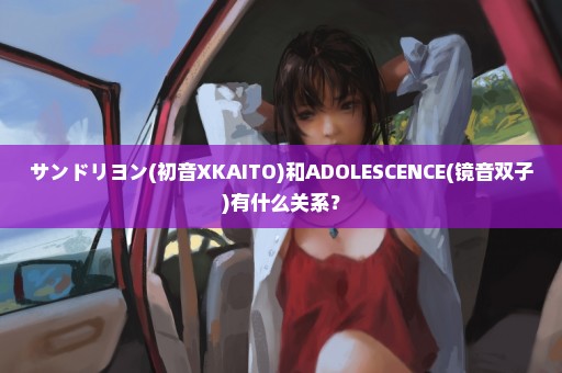 サンドリヨン(初音XKAITO)和ADOLESCENCE(镜音双子)有什么关系？