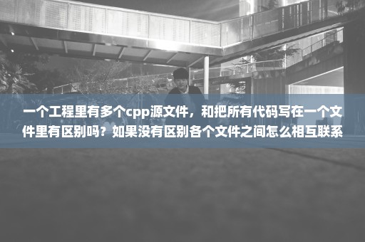 一个工程里有多个cpp源文件，和把所有代码写在一个文件里有区别吗？如果没有区别各个文件之间怎么相互联系