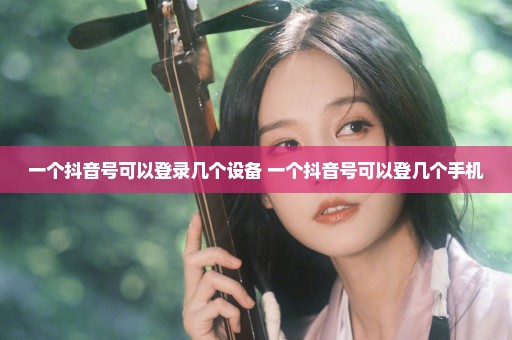 一个抖音号可以登录几个设备 一个抖音号可以登几个手机