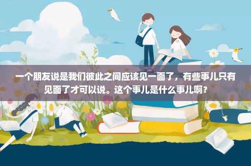 一个朋友说是我们彼此之间应该见一面了，有些事儿只有见面了才可以说。这个事儿是什么事儿啊？