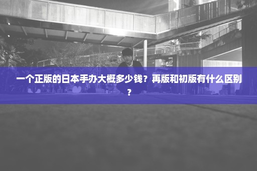 一个正版的日本手办大概多少钱？再版和初版有什么区别？