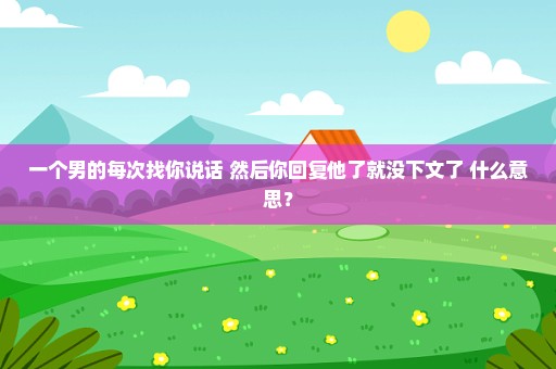 一个男的每次找你说话 然后你回复他了就没下文了 什么意思？