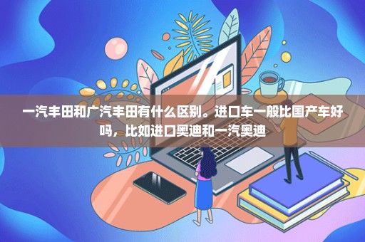 一汽丰田和广汽丰田有什么区别。进口车一般比国产车好吗，比如进口奥迪和一汽奥迪