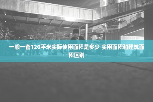 一般一套120平米实际使用面积是多少 实用面积和建筑面积区别