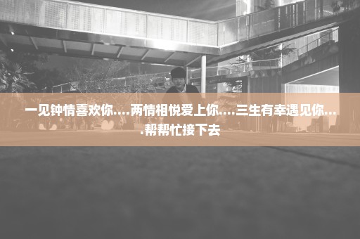 一见钟情喜欢你....两情相悦爱上你....三生有幸遇见你....帮帮忙接下去