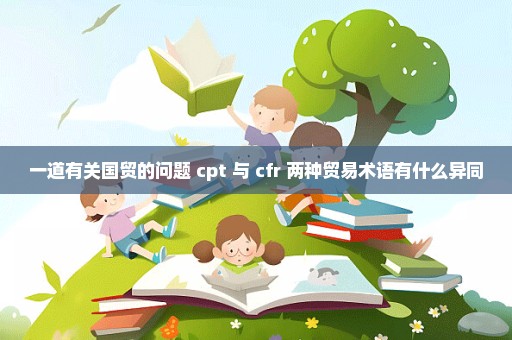 一道有关国贸的问题 cpt 与 cfr 两种贸易术语有什么异同