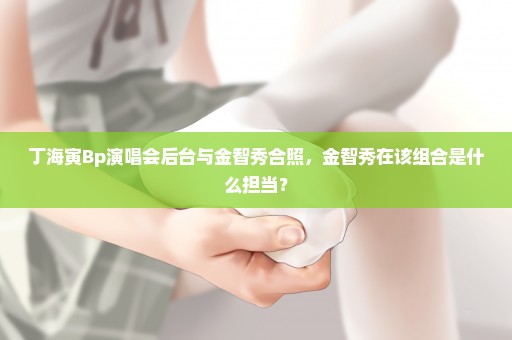 丁海寅Bp演唱会后台与金智秀合照，金智秀在该组合是什么担当？