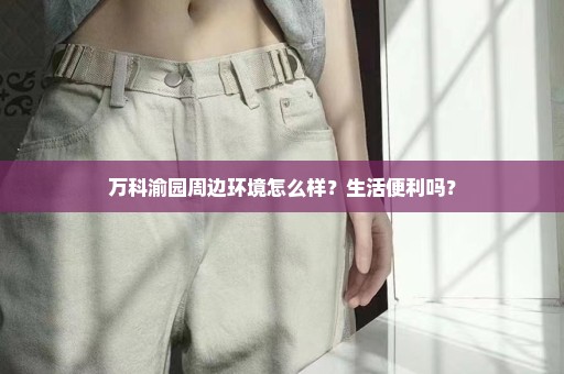 万科渝园周边环境怎么样？生活便利吗？