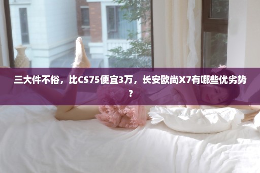 三大件不俗，比CS75便宜3万，长安欧尚X7有哪些优劣势？