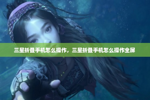 三星折叠手机怎么操作，三星折叠手机怎么操作全屏 