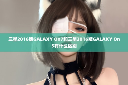 三星2016版GALAXY On7和三星2016版GALAXY On5有什么区别