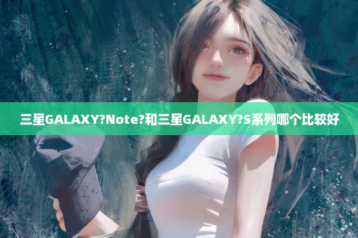 三星GALAXY?Note?和三星GALAXY?S系列哪个比较好