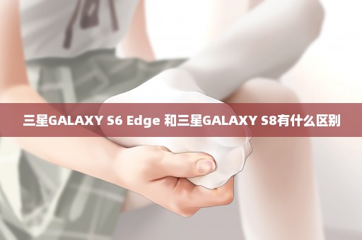 三星GALAXY S6 Edge+和三星GALAXY S8有什么区别