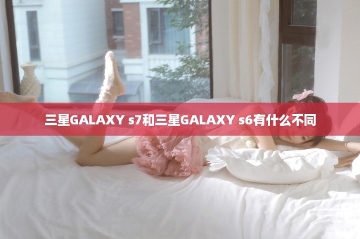 三星GALAXY s7和三星GALAXY s6有什么不同