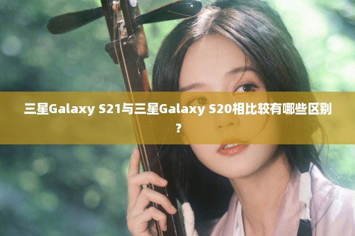 三星Galaxy S21与三星Galaxy S20相比较有哪些区别？