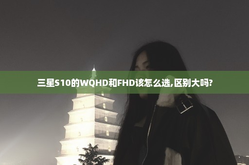 三星S10的WQHD和FHD该怎么选,区别大吗?