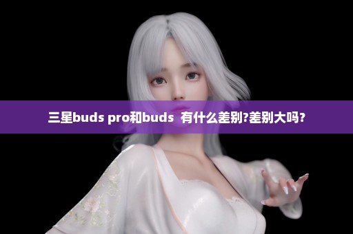 三星buds pro和buds +有什么差别?差别大吗？